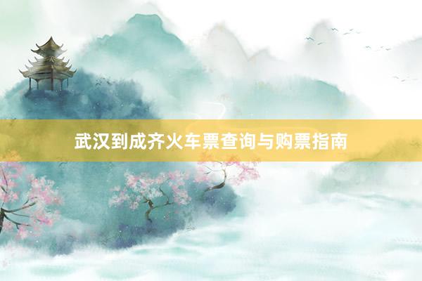 武汉到成齐火车票查询与购票指南